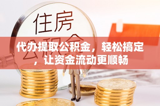 永济代办提取公积金，轻松搞定，让资金流动更顺畅