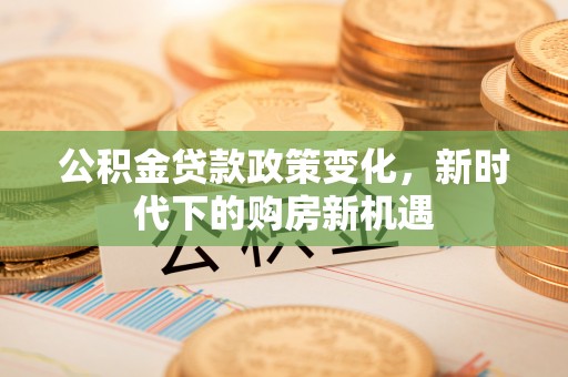 永济公积金贷款政策变化，新时代下的购房新机遇