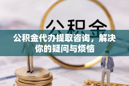 永济公积金代办提取咨询，解决你的疑问与烦恼