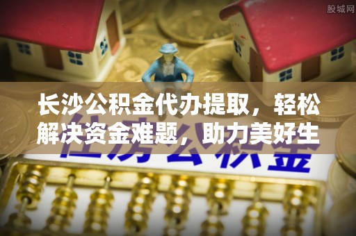 永济长沙公积金代办提取，轻松解决资金难题，助力美好生活