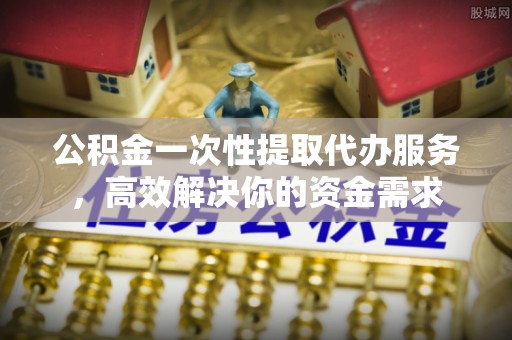 永济公积金一次性提取代办服务，高效解决你的资金需求