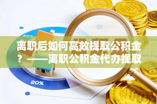 永济离职后如何高效提取公积金？——离职公积金代办提取全流程解析