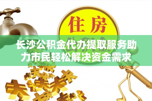 永济长沙公积金代办提取服务助力市民轻松解决资金需求
