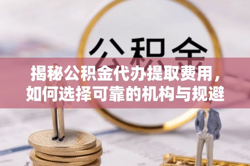 永济揭秘公积金代办提取费用，如何选择可靠的机构与规避潜在风险