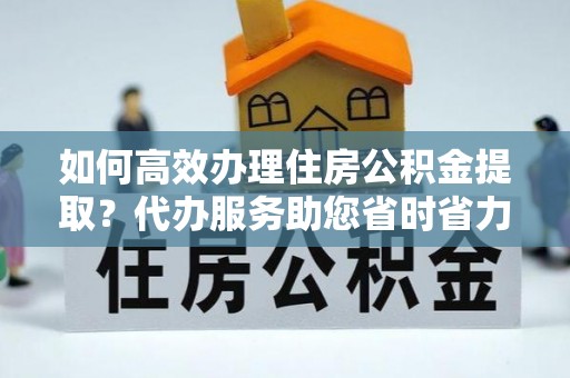 永济如何高效办理住房公积金提取？代办服务助您省时省力