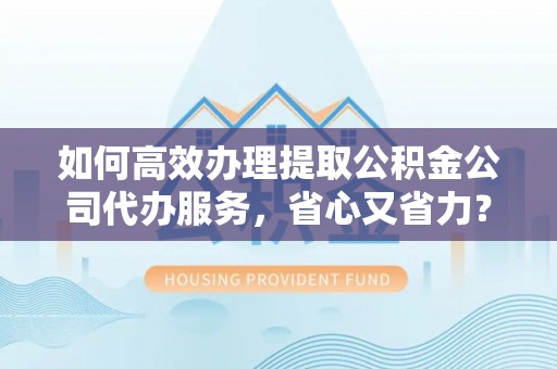 永济如何高效办理提取公积金公司代办服务，省心又省力？