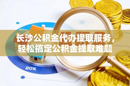 永济长沙公积金代办提取服务，轻松搞定公积金提取难题