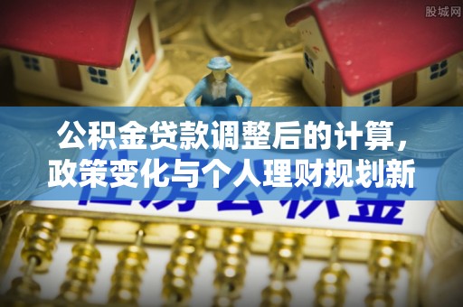 永济公积金贷款调整后的计算，政策变化与个人理财规划新方向