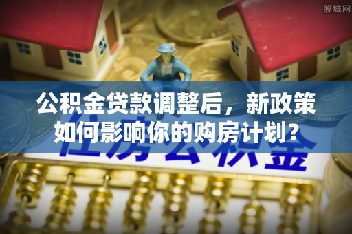 永济公积金贷款调整后，新政策如何影响你的购房计划？