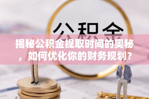 永济揭秘公积金提取时间的奥秘，如何优化你的财务规划？