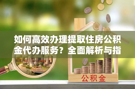 永济如何高效办理提取住房公积金代办服务？全面解析与指南