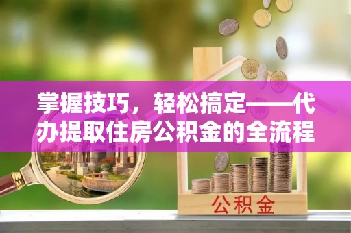 永济掌握技巧，轻松搞定——代办提取住房公积金的全流程解析