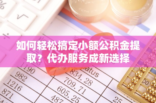 永济如何轻松搞定小额公积金提取？代办服务成新选择