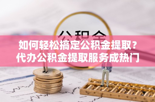 永济如何轻松搞定公积金提取？代办公积金提取服务成热门选择