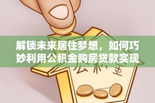 永济解锁未来居住梦想，如何巧妙利用公积金购房贷款实现房产投资