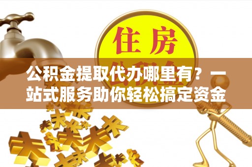 永济公积金提取代办哪里有？一站式服务助你轻松搞定资金难题