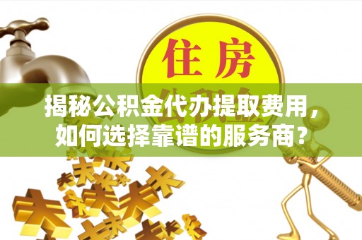 永济揭秘公积金代办提取费用，如何选择靠谱的服务商？
