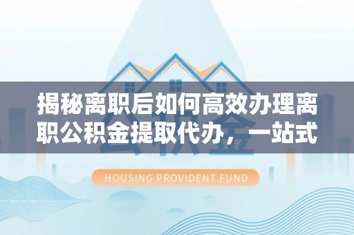 永济揭秘离职后如何高效办理离职公积金提取代办，一站式服务全解析