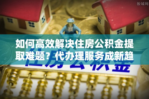 永济如何高效解决住房公积金提取难题？代办理服务成新趋势