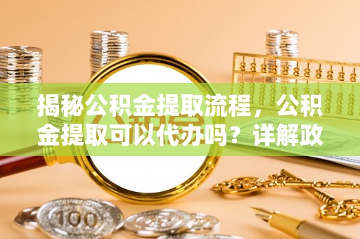 永济揭秘公积金提取流程，公积金提取可以代办吗？详解政策与实操技巧