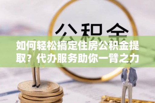 永济如何轻松搞定住房公积金提取？代办服务助你一臂之力