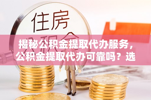 永济揭秘公积金提取代办服务，公积金提取代办可靠吗？选择需谨慎