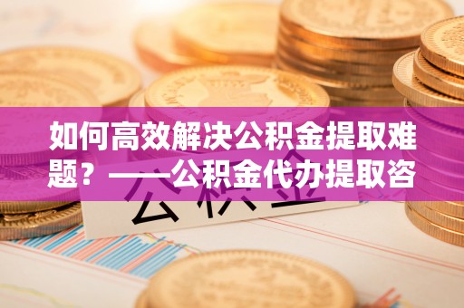 永济如何高效解决公积金提取难题？——公积金代办提取咨询服务全解析