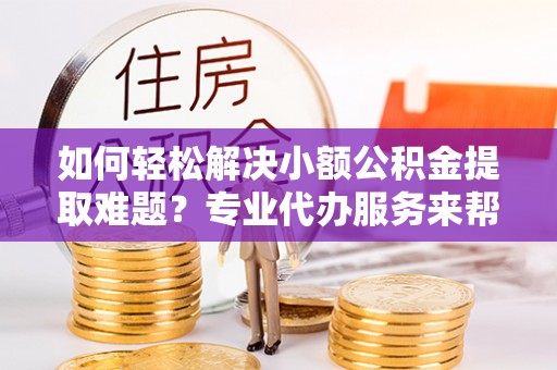 永济如何轻松解决小额公积金提取难题？专业代办服务来帮忙