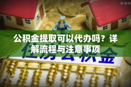 永济公积金提取可以代办吗？详解流程与注意事项