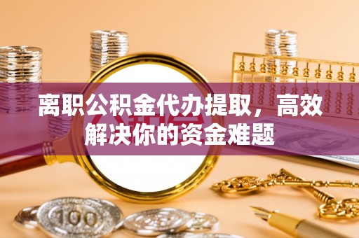 永济离职公积金代办提取，高效解决你的资金难题