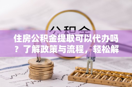 永济住房公积金提取可以代办吗？了解政策与流程，轻松解决疑惑