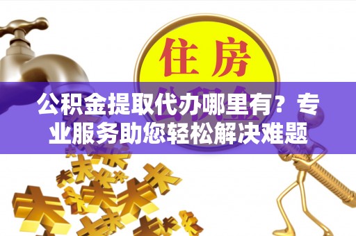永济公积金提取代办哪里有？专业服务助您轻松解决难题