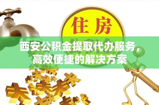 永济西安公积金提取代办服务，高效便捷的解决方案