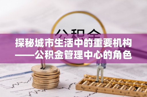 永济探秘城市生活中的重要机构——公积金管理中心的角色与意义