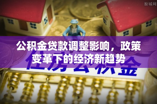 永济公积金贷款调整影响，政策变革下的经济新趋势