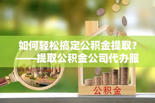 永济如何轻松搞定公积金提取？——提取公积金公司代办服务全解析