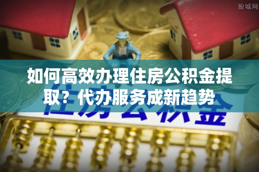 永济如何高效办理住房公积金提取？代办服务成新趋势