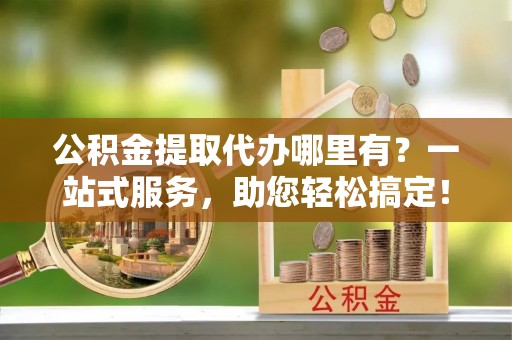永济公积金提取代办哪里有？一站式服务，助您轻松搞定！