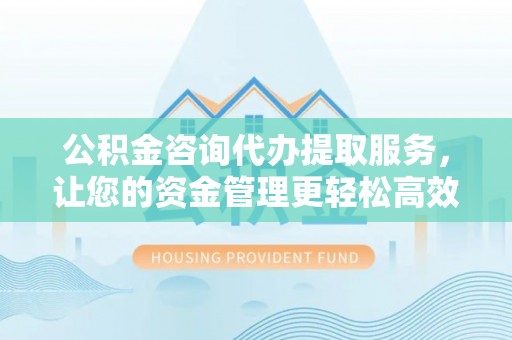 永济公积金咨询代办提取服务，让您的资金管理更轻松高效