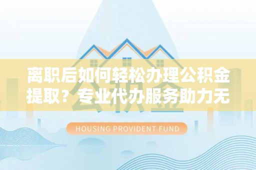 永济离职后如何轻松办理公积金提取？专业代办服务助力无忧