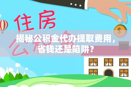 永济揭秘公积金代办提取费用，省钱还是陷阱？