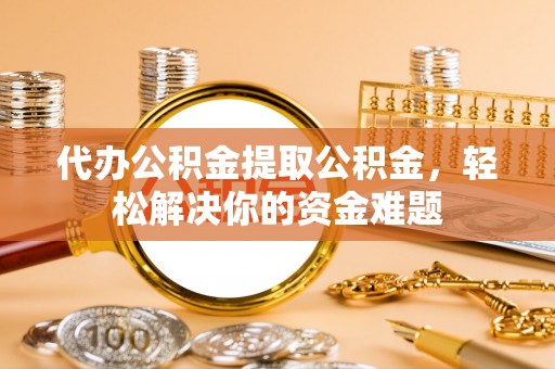 永济代办公积金提取公积金，轻松解决你的资金难题