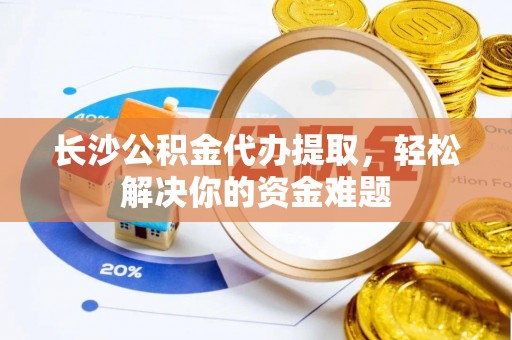 永济长沙公积金代办提取，轻松解决你的资金难题