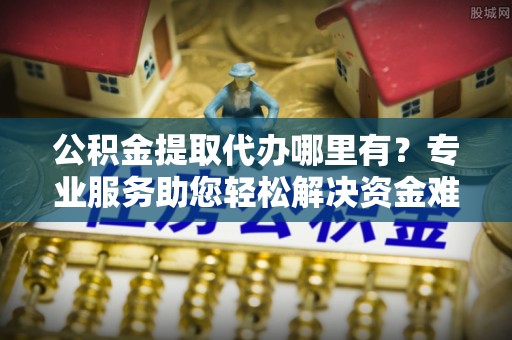 永济公积金提取代办哪里有？专业服务助您轻松解决资金难题