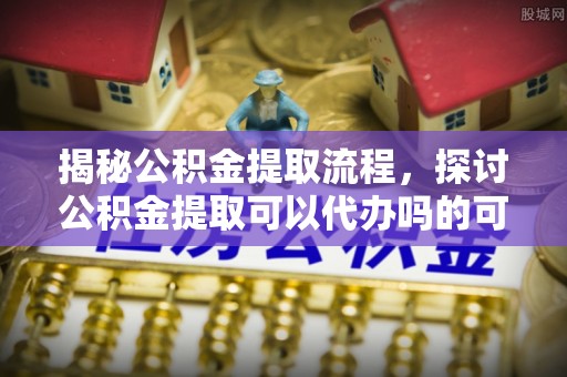 永济揭秘公积金提取流程，探讨公积金提取可以代办吗的可行性与注意事项