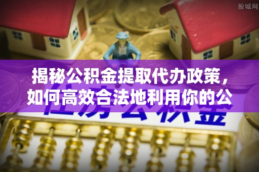 永济揭秘公积金提取代办政策，如何高效合法地利用你的公积金