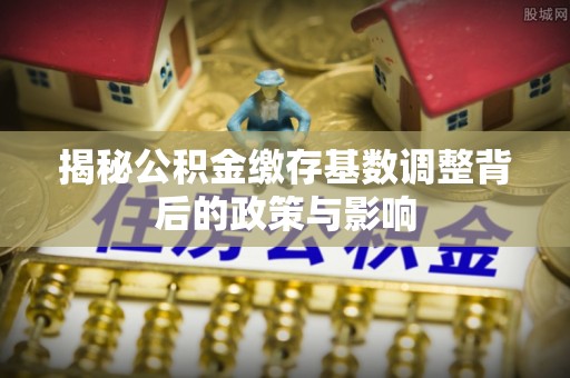 永济揭秘公积金缴存基数调整背后的政策与影响
