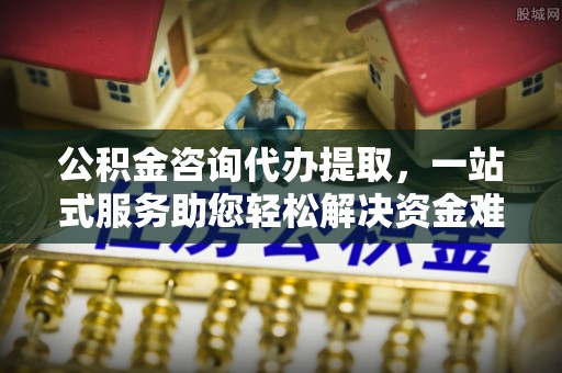永济公积金咨询代办提取，一站式服务助您轻松解决资金难题