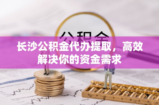 永济长沙公积金代办提取，高效解决你的资金需求