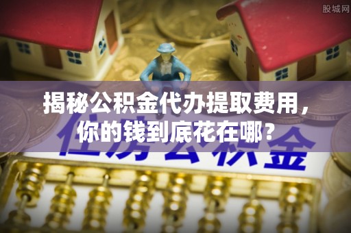 永济揭秘公积金代办提取费用，你的钱到底花在哪？